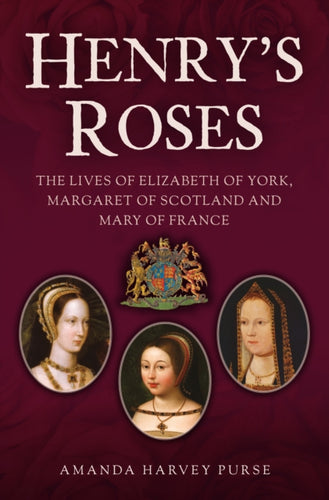 Henry's Roses : The Lives of Elizabeth of York, Margaret of Scotland and Mary of France-9781398120853